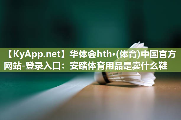 华体会hth·(体育)中国官方网站-登录入口：安踏体育用品是卖什么鞋