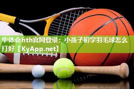 华体会hth官网登录：小孩子初学羽毛球怎么打好