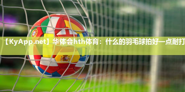 华体会hth体育：什么的羽毛球拍好一点耐打