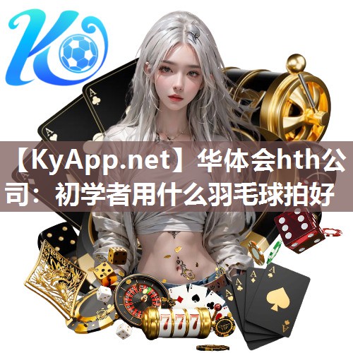 华体会hth公司：初学者用什么羽毛球拍好