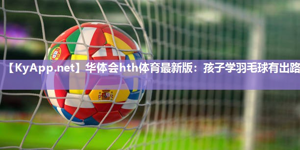 华体会hth体育最新版：孩子学羽毛球有出路