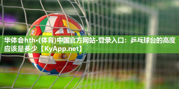 华体会hth·(体育)中国官方网站-登录入口：乒乓球台的高度应该是多少